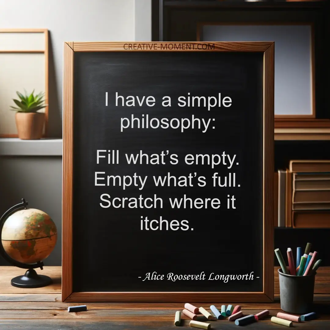 I have a simple philosophy: Fill what’s empty. Empty what’s full. Scratch where it itches